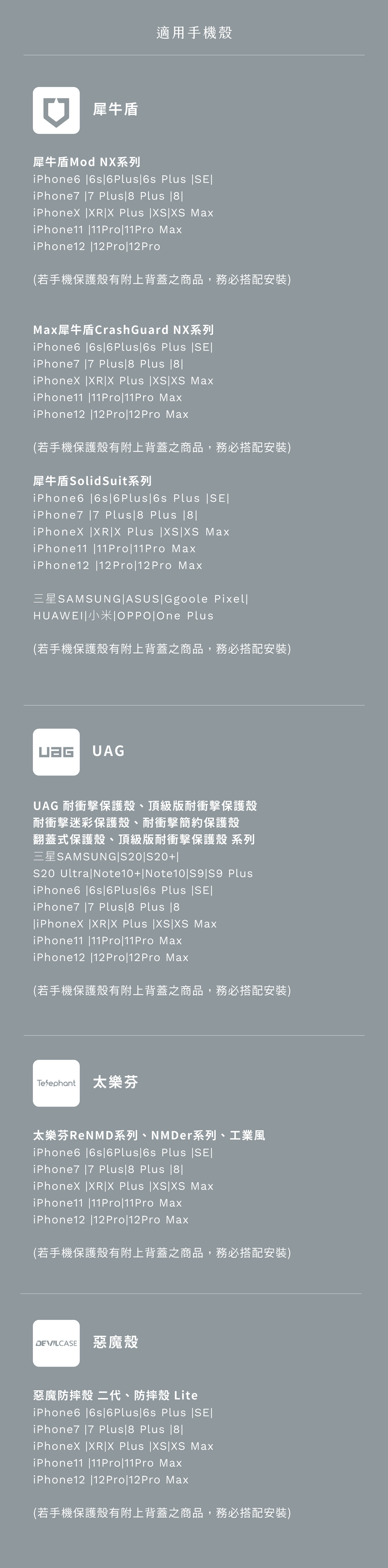 犀牛盾適用手機殼犀牛盾Mod NX系列iPhone6 6s66s Plus iPhone7 7 Plus Plus  XRX Plus  XS iPhone11 11Pro11Pro iPhone12 12Pro12Pro(若手機保護殼有附上背蓋之商品,務必搭配安裝)犀牛盾CrashGuard NX系列iPhone6 6s6Plus6s Plus iPhone7 7 Plus8 Plus 8 XRX Plus XSXS iPhone11 11Pro11Pro iPhone12 12Pro12Pro Max(若手機保護殼有附上背蓋之商品,務必搭配安裝)犀牛盾SolidSuit系列iPhone6 6s6Plus6s Plus iPhone7 7 Plus 8 Plus8iPhoneX XR|X Plus |XS|XS MaxiPhone11 |11Pro|11Pro MaxiPhone12 |12Pro|12Pro Max三星SAMSUNG|ASUS|Ggoole Pixel|HUAWEI|小米 OPPO  Plus(若手機保護殼有附上背蓋之商品,務必搭配安裝) UAGUAG 耐衝擊保護殼、頂級版耐衝擊保護殼耐衝擊迷彩保護殼、耐衝擊簡約保護殼翻蓋式保護殼、頂級版耐衝擊保護殼 系列三星SAMSUNG|S20|S20+1 Ultra|Note10+|Note10|S9|S9 PlusiPhone6 |6s|6 Plus6s Plus ||iPhone7 |7 Plus 8 Plus |iPhoneX |XR|X Plus |XS|XS MaxiPhone11 |11Pro|11Pro MaxiPhone12 |12Pro|12Pro Max(若手機保護殼有附上背蓋之商品,務必搭配安裝)Teephant 太樂芬太樂芬ReNMD系列、NMDer系列、工業風iPhone6 |6s|6Plus|6s Plus ||iPhone7 |7 Plus|8 Plus |8|iPhoneX |XR|X Plus |XS|XS MaxiPhone11 |11Pro|11Pro MaxiPhone12 |12Pro|12Pro Max(若手機保護殼有附上背蓋之商品,務必搭配安裝)DEVILCA 惡魔殼惡魔防摔殼 二代、防摔殼 LiteiPhone6 |6s|6Plus|6s Plus |SE|iPhone7 |7 Plus 8 Plus |8|iPhoneX |XR|X Plus |XS XS MaxiPhone11 |11Pro|11Pro MaxiPhone12 |12Pro|12Pro Max(若手機保護殼有附上背蓋之商品,務必搭配安裝)