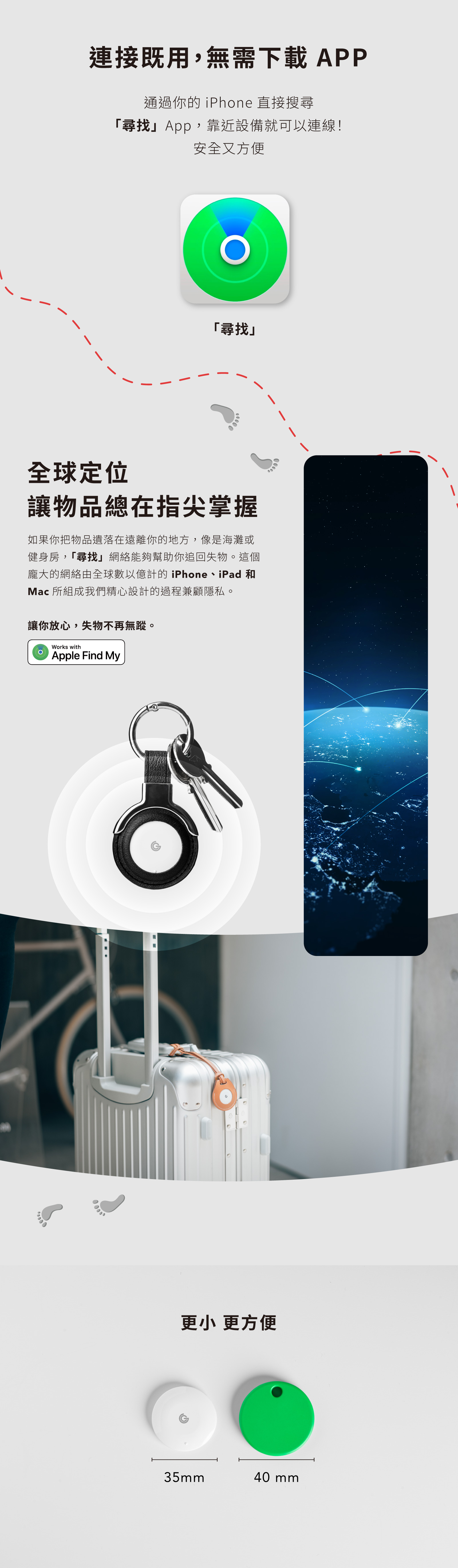 連接既用,無需下載 APP通過你的 iPhone 直接搜尋「尋找App,靠近設備就可以連線!安全又方便「尋找全球定位讓物品總在指尖掌握如果你把物品遺落在遠離你的地方,像是海灘或健身房,「尋找」網絡能夠幫助你追回失物。這個龐大的網絡由全球數以億計的iPhone、iPad 和Mac 所組成我們精心設計的過程兼顧隱私。讓你放心,失物不再無蹤。Works withApple Find My更小 更方便35mm40 mm
