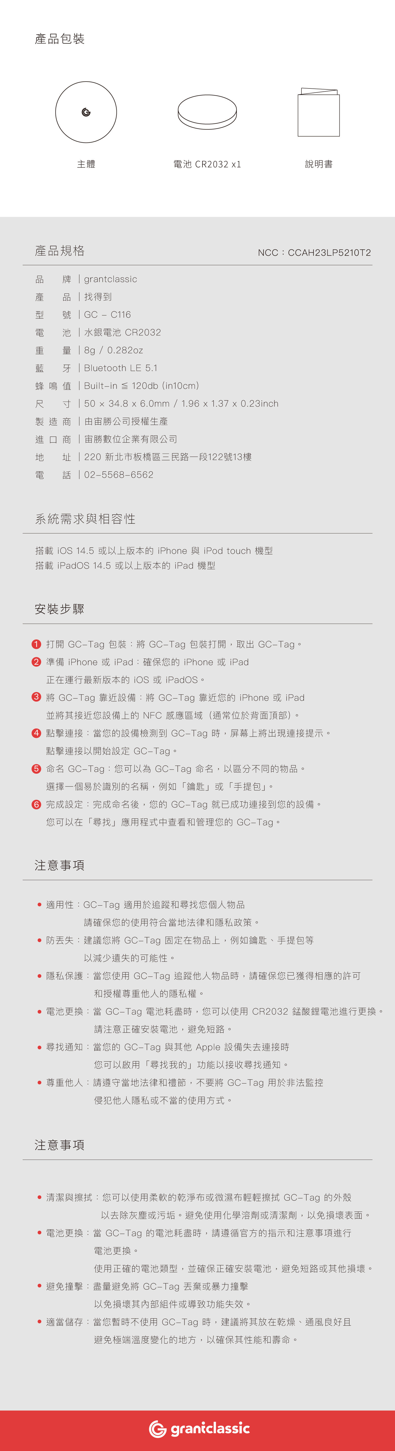 產品包裝G主體池 CR02 1說明書產品規格品 牌  grantclassic產 品 找得到型    C11電 池 水銀電池 CR2032重  8g/0.282oz藍 牙Bluetooth LE 5.1NCC:CCAH23LP5210T2蜂 鳴 值 Builtin  120db(in10cm)電寸「50  3.8 x .0mm / 96 x 1.37 x 0.23inch製造「由勝公司授權生產進口 商 「宙勝數位企業有限公司  220 新北市板橋區三民路一段122號13樓0255686562系統需求與相容性搭載 iOS 14.5 或以上版本的 iPhone 與 iPod touch 機型搭載 iPadOS 14.5 或以上版本的 iPad 機型安裝步驟1. 打開 GCTag 包裝: GCTag 包裝打開,取出 GCTag。2  iPhone 或iPad:確保您的 iPhone 或iPad正在運行最新版本的 iOS 或 iPadOS。3 將 GCTag 靠近設備:將 GCTag 靠近您的iPhone 或iPad並將其接近您設備上的 NFC 感應區域(通常位於背面頂部)。4 點擊連接:當您的設備檢測到 GCTag 時,屏幕上將出現連接提示。點擊連接以開始設定 GCTag。6  GCTag:您可以為 GC-Tag 命名,以區分不同的物品。選擇一個易於識別的名稱,例如「鑰匙或「手提包」。6 完成設定:完成命名後,您的 GC-Tag 就已成功連接到您的設備。您可以在「尋找」應用程式中查看和管理您的 GC-Tag。注意事項 適用性:GC-Tag 適用於追蹤和尋找您個人物品請確保您的使用符合當地法律和隱私政策。防丟失:建議您將 GC-Tag 固定在物品上,例如鑰匙、手提包等以減少遺失的可能性。 隱私保護:當您使用 GC-Tag 追蹤他人物品時,請確保您已獲得相應的許可和授權尊重他人的隱私權。 電池更換:當 GC-Tag 電池耗盡時,您可以使用 CR2032 錳酸鋰電池進行更換。請注意正確安裝電池,避免短路。 尋找通知:當您的 GC-Tag 與其他 Apple 設備失去連接時您可以啟用「尋找我的」功能以接收尋找通知。 尊重他人:請遵守當地法律和禮節,不要將 GC-Tag 用於非法監控侵犯他人隱私或不當的使用方式。注意事項 清潔與擦拭:您可以使用柔軟的乾淨布或微濕布輕輕擦拭 GC-Tag 的外殼以去除灰塵或污垢。避免使用化學溶劑或清潔劑,以免損壞表面。 電池更換:當 GC-Tag 的電池耗盡時,請遵循官方的指示和注意事項進行電池更換。使用正確的電池類型,並確保正確安裝電池,避免短路或其他損壞。 避免撞擊:盡量避免將 GC-Tag 丟棄或暴力撞擊以免損壞其內部組件或導致功能失效。 適當儲存:當您不使用 GC-Tag 時,建議將其放在乾燥、通風良好且避免極端溫度變化的地方,以確保其性能和壽命。graniclassic