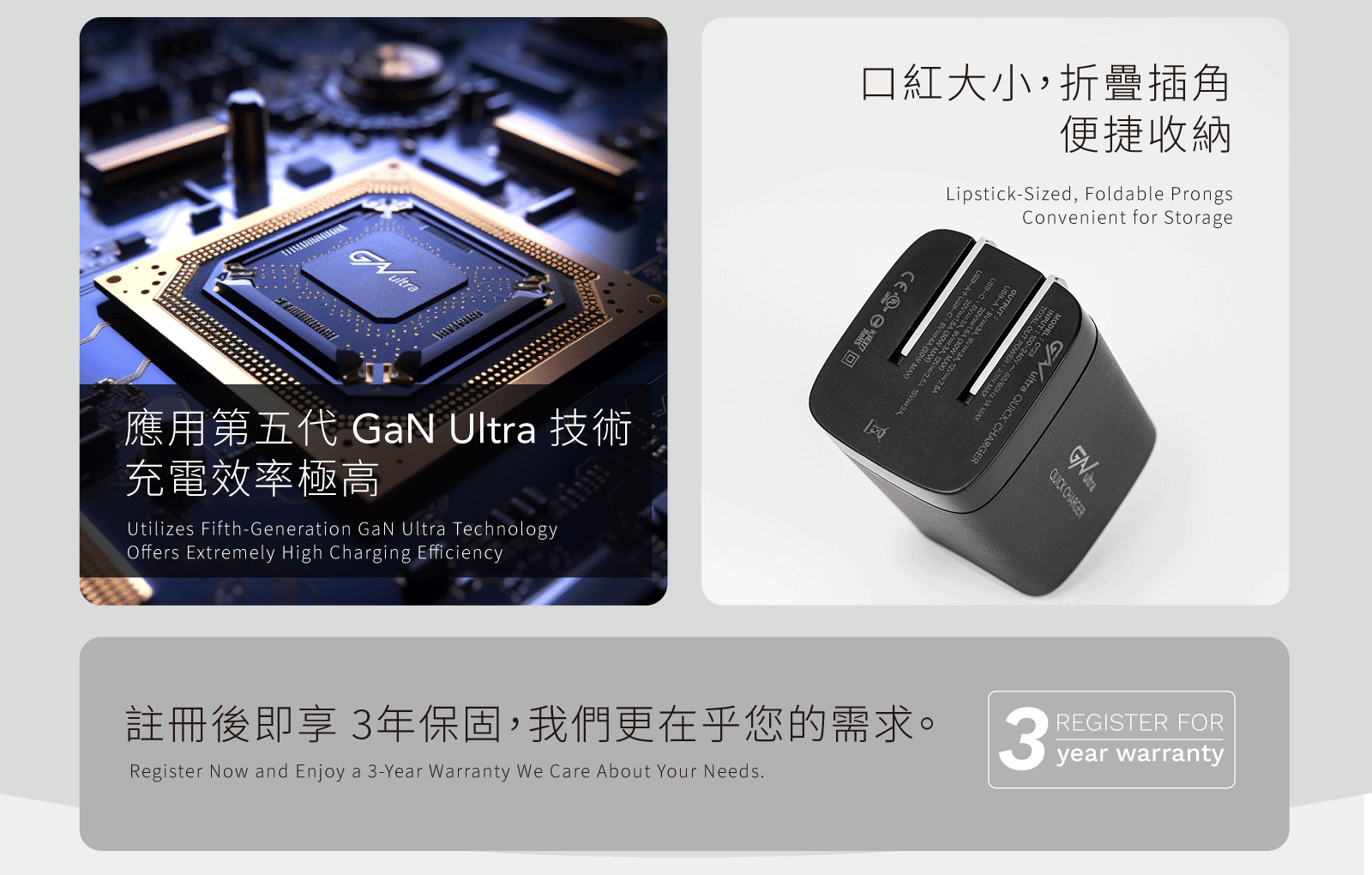 口紅大小,折疊插角便捷收納Lipstick-Sized, Foldable ProngsConvenient for StorageGultra QUICK CH ARGERINPUT OUTPUT    QUICK CHARGER註冊後即享3年保固,我們更在乎您的需求REGISTER FORyear warranty應用第五代 GaN Ultra 技術充電效率極高Utilizes Fifth-Generation GaN Ultra TechnologyOffers Extremely High Charging EfficiencyRegister Now and Enjoy a 3-Year Warranty We Care About Your Needs