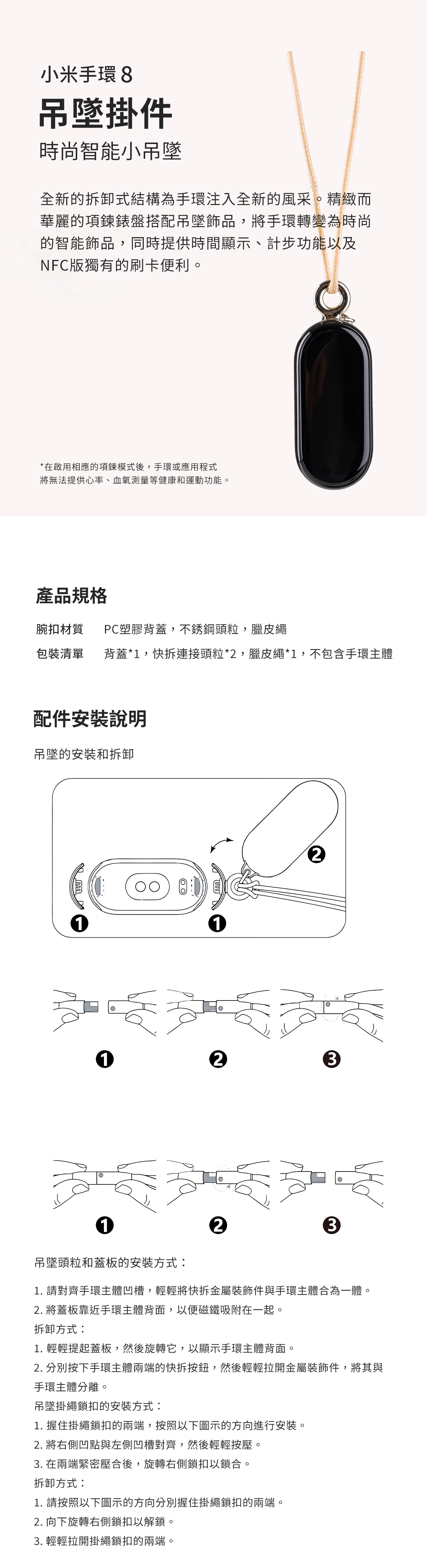 小米手環 8吊墜掛件時尚智能小吊墜全新的拆卸式結構為手環注入全新的風采。精緻而華麗的項鍊錶盤搭配吊墜飾品,將手環轉變為時尚的智能飾品,同時提供時間顯示、計步功能以及NFC版獨有的刷卡便利。*在啟用相應的項鍊模式後,手環或應用程式將無法提供心率、血氧測量等健康和運動功能。產品規格腕扣材質PC塑膠背蓋,不銹鋼頭粒,臘皮繩包裝清單 背蓋*1,快拆連接頭粒*2,臘皮繩*1,不包含手環主體配件安裝說明吊墜的安装和拆卸112123123吊墜頭粒和蓋板的安裝方式:1. 請對齊手環主體凹槽,輕輕將快拆金屬裝飾件與手環主體合為一體。2. 將蓋板靠近手環主體背面,以便磁鐵吸附在一起。拆卸方式:1. 輕輕提起蓋板,然後旋轉它,以顯示手環主體背面。2. 分別按下手環主體兩端的快拆按鈕,然後輕輕拉開金屬裝飾件,將其與手環主體分離。吊墜掛繩鎖扣的安裝方式:1. 握住掛繩鎖扣的兩端,按照以下圖示的方向進行安裝。2. 將右側凹點與左側凹槽對齊,然後輕輕按壓。3. 在兩端緊密壓合後,旋轉右側鎖扣以鎖合。拆卸方式:1. 請按照以下圖示的方向分別握住掛繩鎖扣的兩端。2. 向下旋轉右側鎖扣以解鎖。3. 輕輕拉開掛繩鎖扣的兩端。