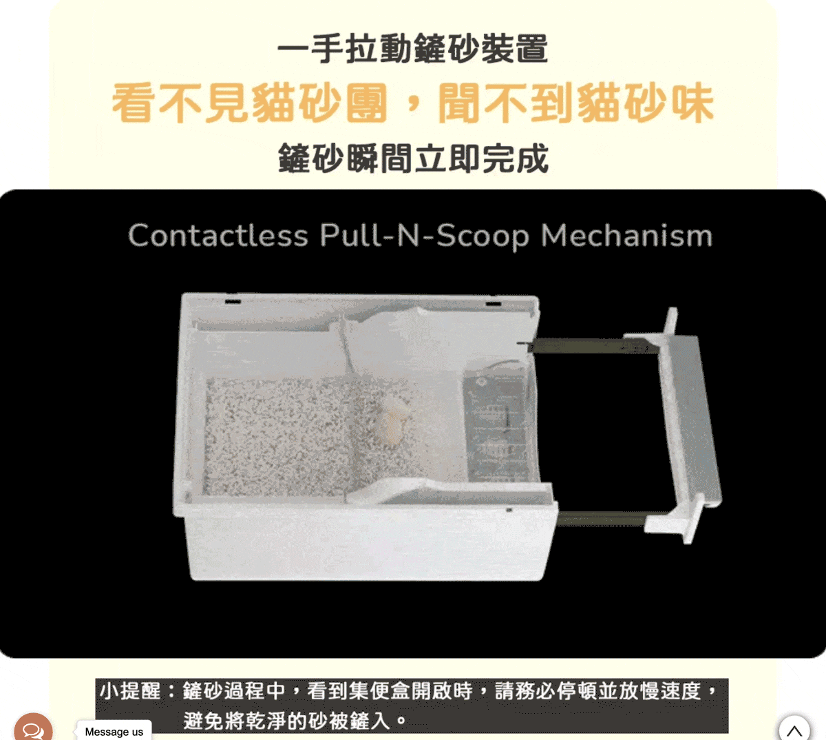 一手拉動鏟砂裝置看不見貓砂團,聞不到貓砂味鏟砂瞬間立即完成Contactless Pull-N-Scoop Mechanism小提醒:鏟砂過程中,看到集便盒開啟時,請務必停頓並放慢速度,避免將乾淨的砂被鏟入。Message us