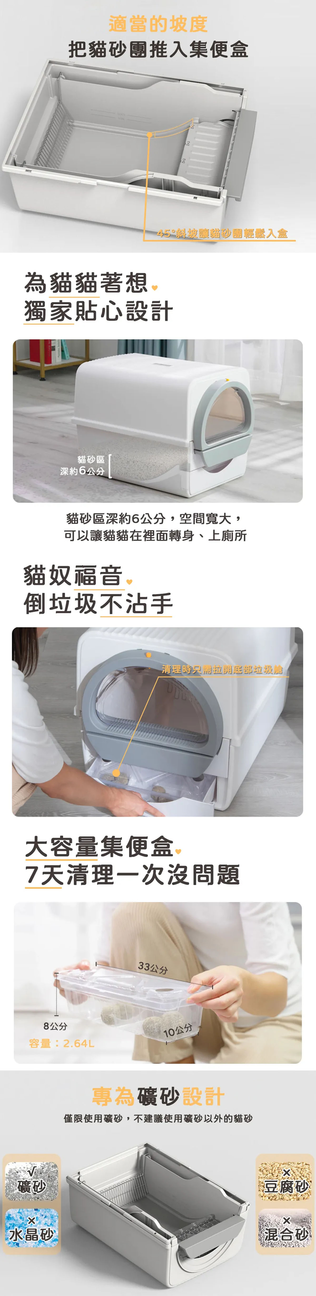 適當的坡度把貓砂推入集便盒為貓貓著想 45斜坡貓砂團輕鬆入盒獨家貼心設計貓砂區深約6公分 貓砂區深約6公分,空間寬大,可以讓貓貓在裡面轉身、上廁所貓奴福音 ®倒垃圾不沾手清理時只需垃圾大容量集便盒7天清理一次沒問題33公分8公分容量:2.64L10公分礦砂專為礦砂設計僅限使用礦砂,不建議使用礦砂以外的貓砂豆腐砂水晶砂 混合砂