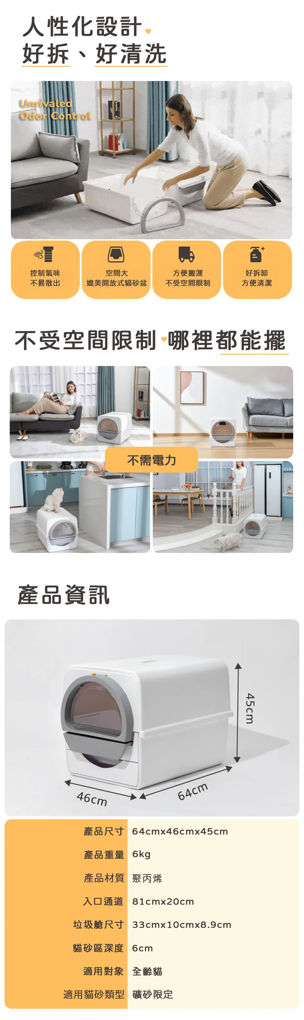 人性化設計好拆、好清洗 控制氣味不易散出空間大媲美開放式貓砂盆方便搬運好拆卸不受空間限制方便清潔不受空間限制 哪裡都能擺產品資訊不需電力46cm64cm產品尺寸 64cmx46cmx45cm產品重量 6kg45cm產品材質 聚丙烯入口通道 81cmx20cm垃圾艙尺寸 33cmx10cmx8.9cm貓砂區深度 6cm適用對象 全齡貓適用貓砂類型 礦砂限定