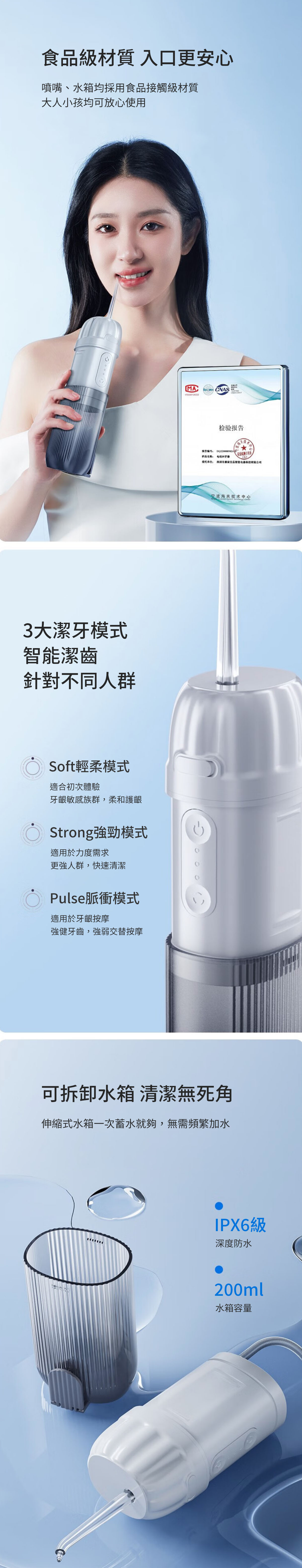 食級材質 入口更安心噴嘴、水箱均採用食品接觸級材質大人小孩均可放心使用3大潔模式潔齒針對不同人群Soft輕柔模式適合初次體驗牙齦敏感族群,柔和護齦Strong強勁模式適用於力度需求更強人群,快速清潔Pulse脈衝模式適用於牙齦按摩強健牙齒,強弱交替按摩MACNAS 检验报我告 牙委托单位 品智能宁波海关技术中心可拆卸水箱 清潔無死角伸縮式水箱一次蓄水就夠,無需頻繁加水IPX6級深度防水200ml水箱容量