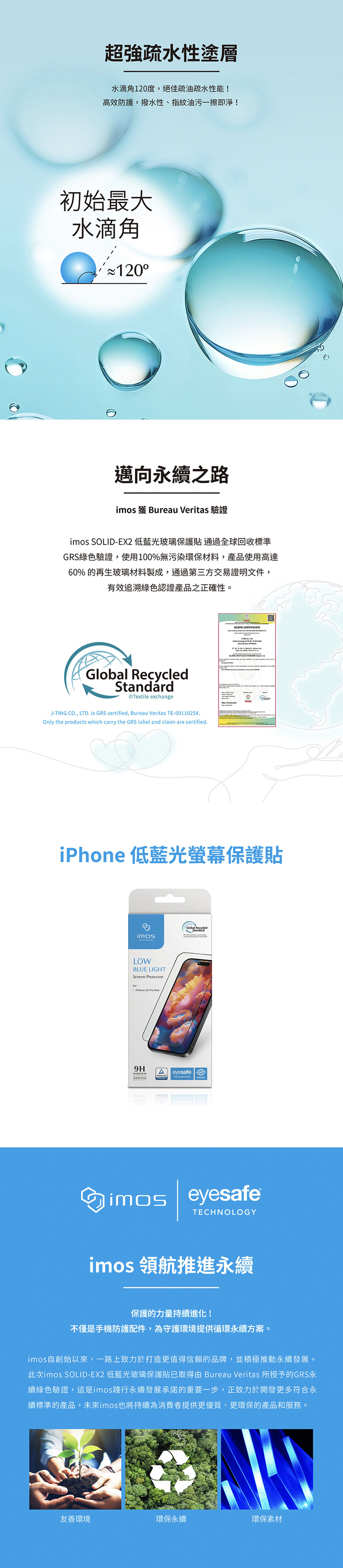 超強疏水性塗層水滴角120度絕佳疏油疏水性能!高效防護,撥水性、指紋油污一擦即淨!初始最大水滴角邁向永續之路 獲 Bureau Veritas 驗證 EX2 低藍光玻璃保護貼通過全球回收標準GRS綠色驗證,使用100%無污染環保材料,產品使用高達60% 的再生玻璃材料製成,通過第三方交易證明文件,有效追溯綠色認證產品之正確性。Global RecycledStandardTextile exchangeJ-TIG ., .is GRS certified, Bureau Veritas TE-00110254.Only the products which carry the GRS label and claim are certified.SCOPE CERTIFICATE CO, LTD iPhone 低藍光螢幕保護貼imosGlobal RecycledStandardLOWBLUE LIGHTScreen ProtectorforiPhone 16 Pro Max9HASOLID-EX2eyesafeTECHNOLOGYimoseyesafeTECHNOLOGYimos 領航推進永續N保護的力量持續進化!不僅是手機防護配件,為守護環境提供循環永續方案。imos自創始以來,一路上致力於打造更值得信賴的品牌,並積極推動永續發展。此次imos SOLID-EX2 低藍光玻璃保護貼已取得由 Bureau Veritas 所授予的GRS永續綠色驗證,這是imos踐行永續發展承諾的重要一步,正致力於開發更多符合永續標準的產品,未來imos也將持續為消費者提供更優質、更環保的產品和服務。友善環境環保永續環保素材