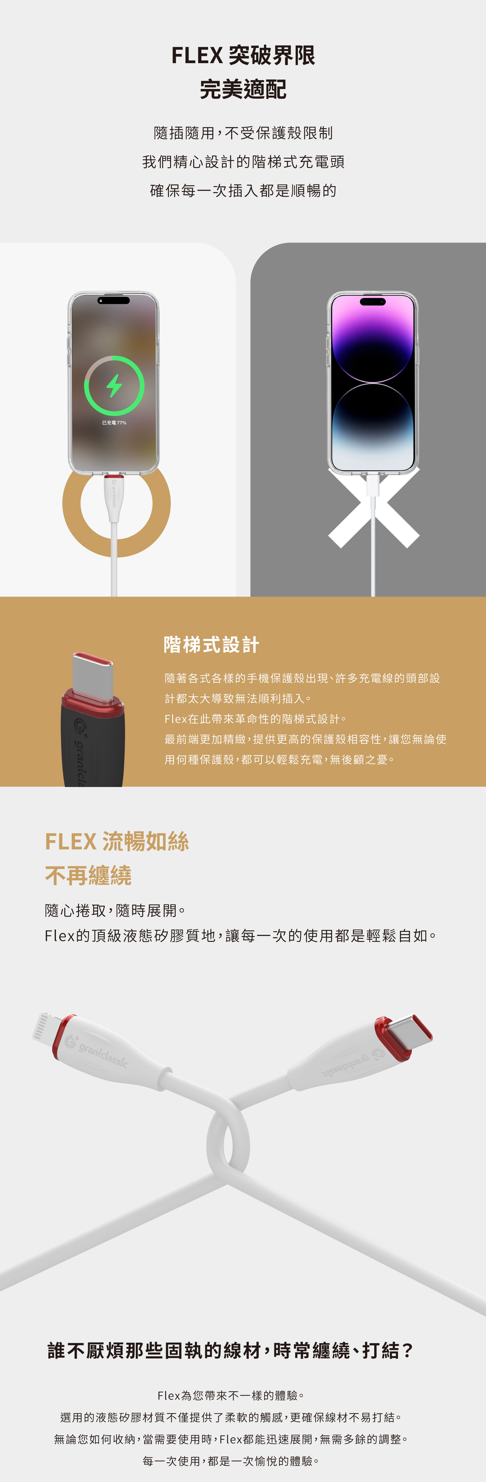 FLEX 突破界限完美適配隨插隨用,不受保護殼限制我們精心設計的階梯式充電頭確保每一次插入都是順暢的4已充電77%階梯式設計隨著各式各樣的手機保護殼出現、許多充電線的頭部設計都太大導致無法順利插入。Flex在此帶來革命性的階梯式設計。最前端更加精緻,提供更高的保護殼相容性,讓您無論使用何種保護殼,都可以輕鬆充電,無後顧之憂。FLEX 流暢如絲不再纏繞隨心捲取,隨時展開。Flex的頂級液態矽膠質地,讓每一次的使用都是輕鬆自如。 grantclassic誰不厭煩那些固執的線材,時常纏繞、打結?Flex為您帶來不一樣的體驗。選用的液態矽膠材質不僅提供了柔軟的觸感,更確保線材不易打結。無論您如何收納,當需要使用時,Flex都能迅速展開,無需多餘的調整。每一次使用,都是一次愉悅的體驗。