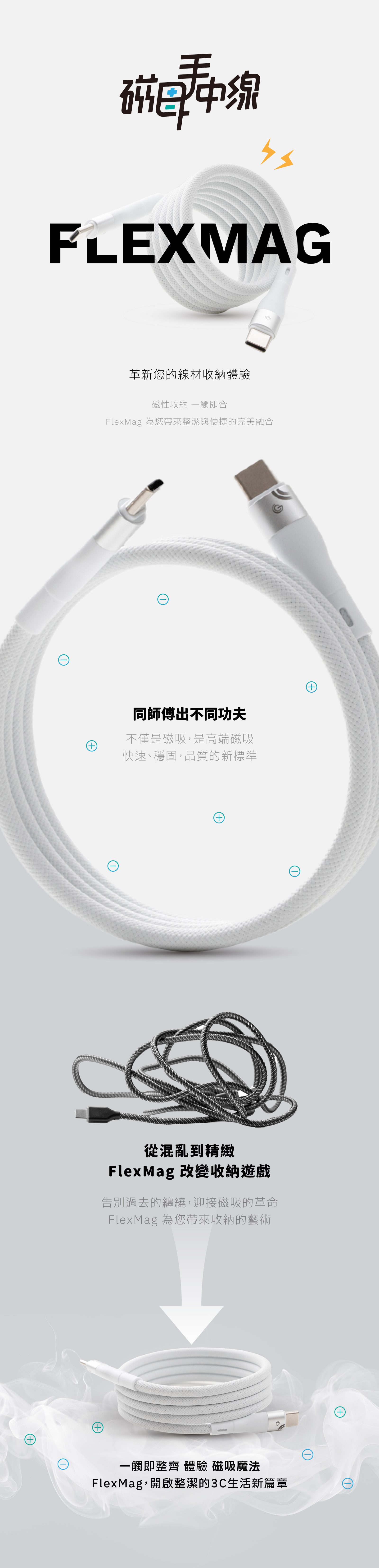 磁FLEXMAG+革新您的線材收納體驗磁性收納 一觸即合FlexMag 為您帶來整潔與便捷的完美融合同師傅出不同功夫不僅是磁吸,是高端磁吸快速、穩固,品質的新標準+從混亂到精緻FlexMag 改變收納遊戲告別過去的纏繞,迎接磁吸的革命FlexMag 為您帶來收納的藝術一觸即整齊 體驗 磁吸魔法FlexMag,開啟整潔的3C生活新篇章+(+