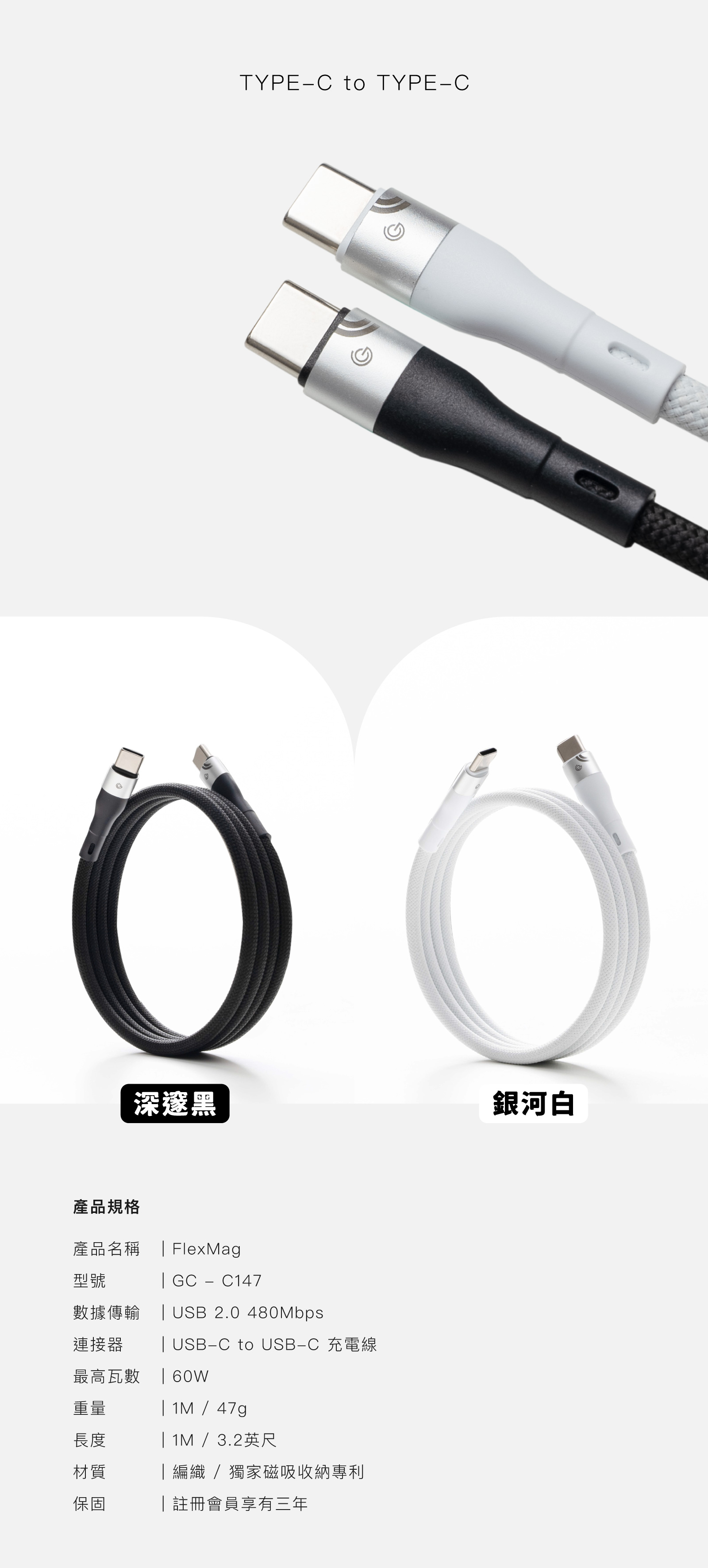 TYPE-C to TYPE-C深邃黑銀河白產品規格產品名稱  FlexMag型號 GC  C147數據傳輸USB 2.0 480Mbps連接器最高瓦數重量長度材質保固 USB-C to USB-C 充電線| 60W| 1M/47g| 1M / 3.2英尺|編織/獨家磁吸收納專利|註冊會員享有三年