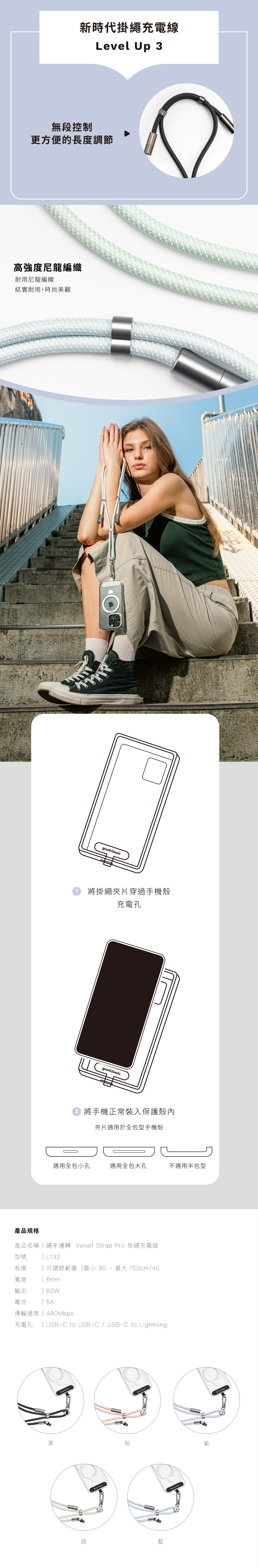 新時代掛繩充電線Level Up 3無段控制更方便的長度調節高強度尼龍編織耐用尼龍編織結實耐用,時尚美觀1將掛繩夾片穿過手機殼充電孔 將手機正常裝入保護殼內夾片適用於全包型手機殼適用全包小孔適用全包大孔不適用半包型產品規格產品名稱繩來運轉 Velvet Strap Pro 掛繩充電線型號長度L132可調節範圍(最小 90  最大 150cm/in)寬度  6mm輸出 60W電流  5A傳輸速度|480Mbps充電孔 | USB-C to USB-C/USB-C to Lightning黑粉紫綠藍graniclassicgraniclassic